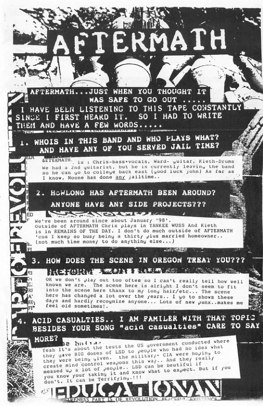 AFTERMATH. . .JUST WHEN YOU THOUGHT IT WAS SAFE TO GO OUT .. 4 1 HAVE BELR LISTENING TO THIS TAPE CONSTANTLY 4 SINCE [ FIRST HEAKD 1T. SO I HAD TO WRITE WHOLS IN THIS BAND AND WHO FLAYS WHAT? AND HAVE ANY OF YOU SERVED JALL TIME? . HGWLONG HAS AFTERMATH BEEN AROUND? ANYONE HAVE ANY SIDE PROJECTS??? 4 homeouner no-scene here <l 1 Gon’t seen to it has changed a 1ot over the seats. I yo to shovs these 4. ACID CASUALTIES BESIDES YOUR SO